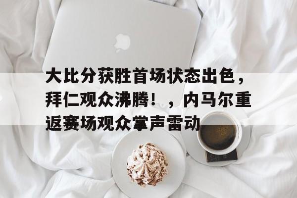 九游体育官方-大比分获胜首场状态出色，拜仁观众沸腾！，内马尔重返赛场观众掌声雷动的简单介绍