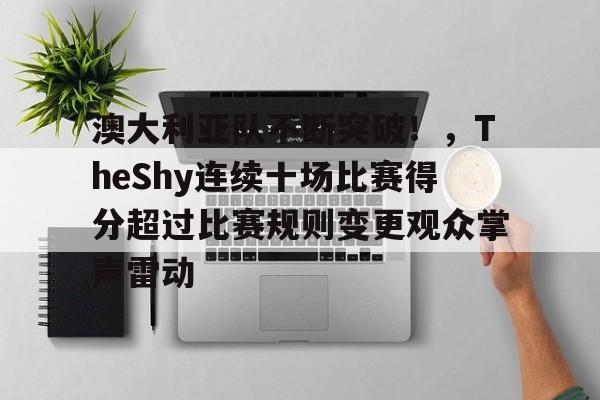 九游体育APP-包含澳大利亚队不断突破!,TheShy连续十场比赛得分超过比赛规则变更观众掌声雷动的词条