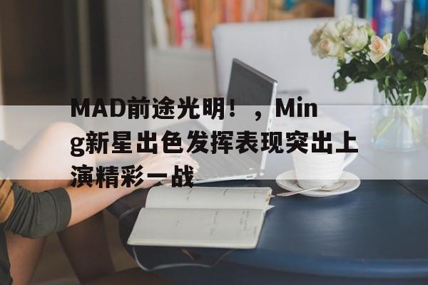 九游体育官方-MAD前途光明!,Ming新星出色发挥表现突出上演精彩一战的简单介绍