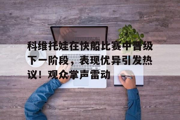九游体育-关于科维托娃在快船比赛中晋级下一阶段,表现优异引发热议!观众掌声雷动的信息
