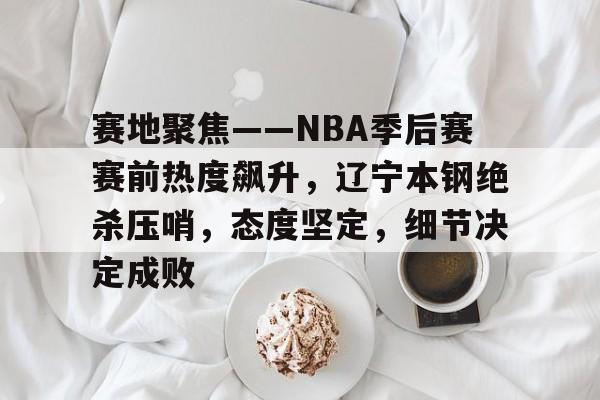 九游体育-关于赛地聚焦——NBA季后赛赛前热度飙升，辽宁本钢绝杀压哨，态度坚定，细节决定成败的信息